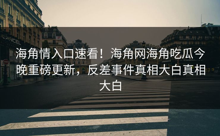 海角情入口速看！海角网海角吃瓜今晚重磅更新，反差事件真相大白真相大白