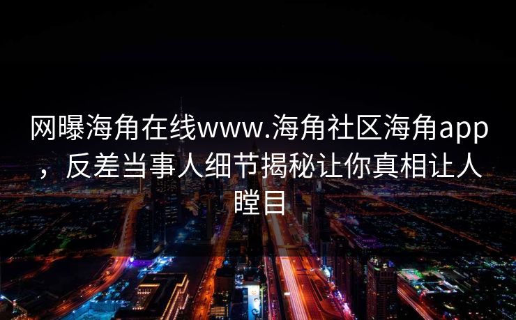 网曝海角在线www.海角社区海角app，反差当事人细节揭秘让你真相让人瞠目