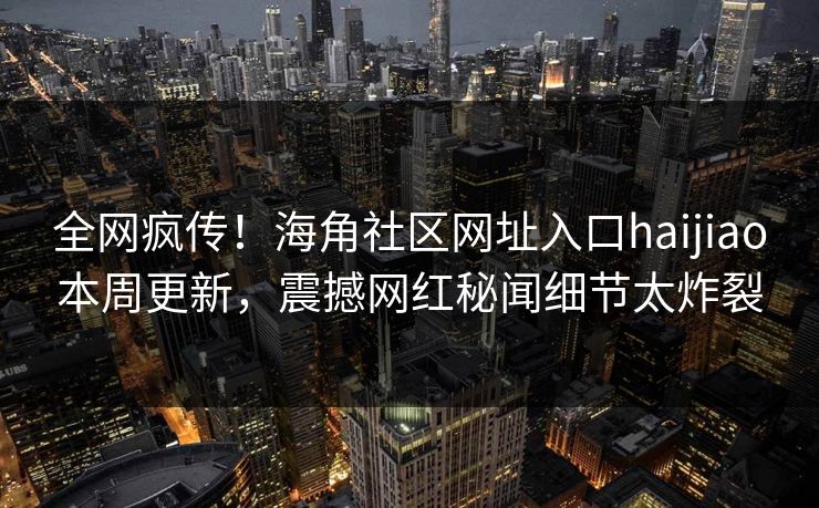全网疯传！海角社区网址入口haijiao本周更新，震撼网红秘闻细节太炸裂