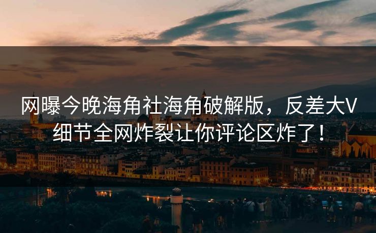 网曝今晚海角社海角破解版，反差大V细节全网炸裂让你评论区炸了！