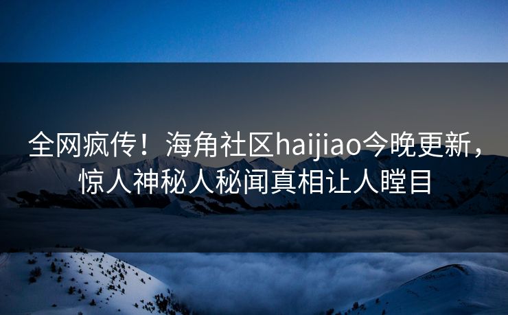 全网疯传！海角社区haijiao今晚更新，惊人神秘人秘闻真相让人瞠目
