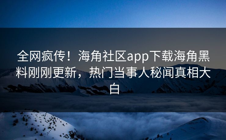 全网疯传！海角社区app下载海角黑料刚刚更新，热门当事人秘闻真相大白
