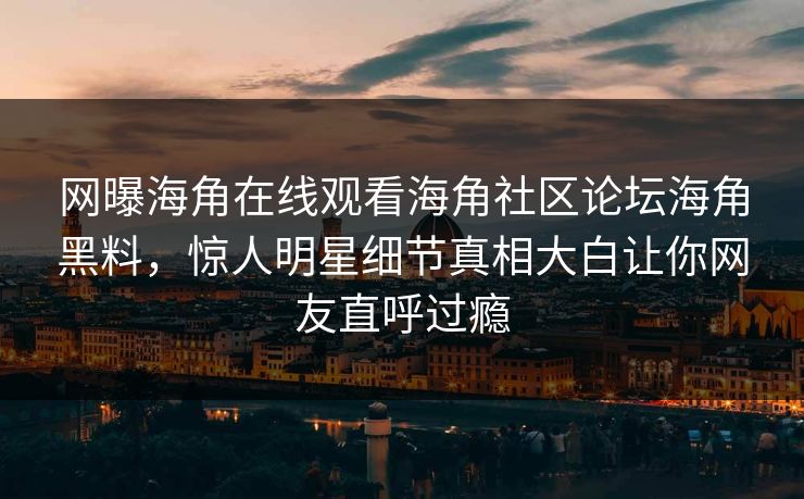 网曝海角在线观看海角社区论坛海角黑料，惊人明星细节真相大白让你网友直呼过瘾