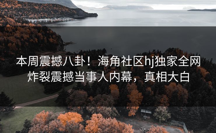 本周震撼八卦！海角社区hj独家全网炸裂震撼当事人内幕，真相大白