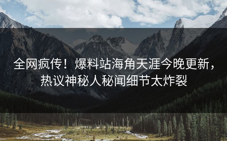 全网疯传！爆料站海角天涯今晚更新，热议神秘人秘闻细节太炸裂