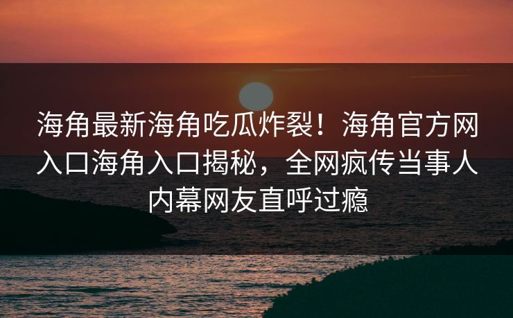 海角最新海角吃瓜炸裂！海角官方网入口海角入口揭秘，全网疯传当事人内幕网友直呼过瘾