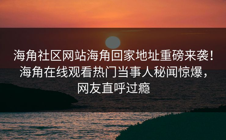 海角社区网站海角回家地址重磅来袭！海角在线观看热门当事人秘闻惊爆，网友直呼过瘾
