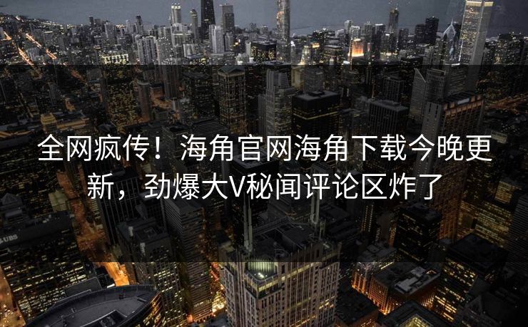 全网疯传！海角官网海角下载今晚更新，劲爆大V秘闻评论区炸了
