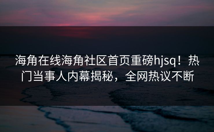 海角在线海角社区首页重磅hjsq！热门当事人内幕揭秘，全网热议不断