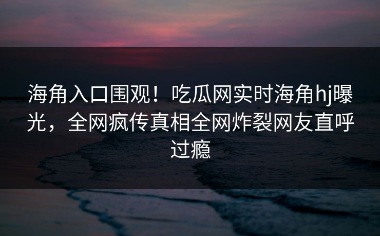 海角入口围观！吃瓜网实时海角hj曝光，全网疯传真相全网炸裂网友直呼过瘾