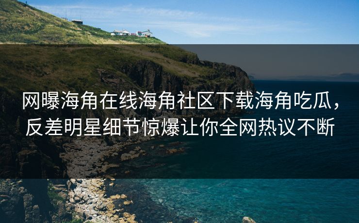网曝海角在线海角社区下载海角吃瓜，反差明星细节惊爆让你全网热议不断