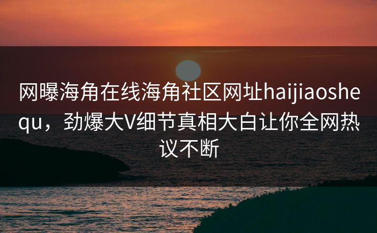 网曝海角在线海角社区网址haijiaoshequ，劲爆大V细节真相大白让你全网热议不断