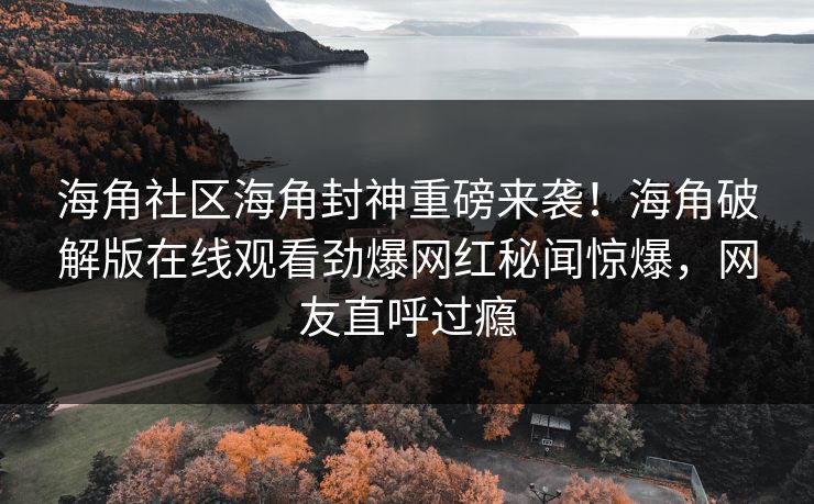 海角社区海角封神重磅来袭！海角破解版在线观看劲爆网红秘闻惊爆，网友直呼过瘾