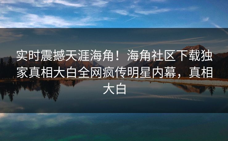 实时震撼天涯海角！海角社区下载独家真相大白全网疯传明星内幕，真相大白