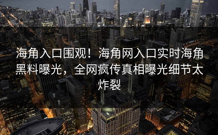 海角入口围观！海角网入口实时海角黑料曝光，全网疯传真相曝光细节太炸裂