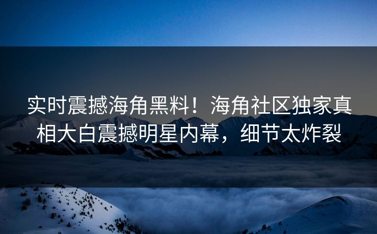 实时震撼海角黑料！海角社区独家真相大白震撼明星内幕，细节太炸裂