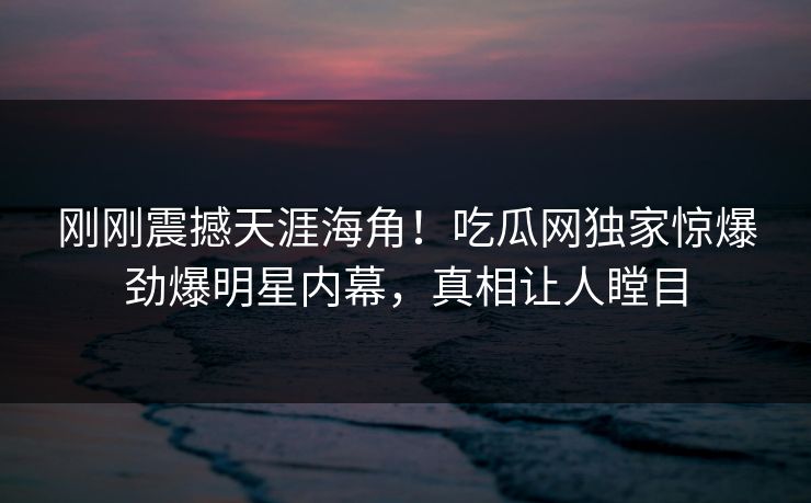 刚刚震撼天涯海角！吃瓜网独家惊爆劲爆明星内幕，真相让人瞠目