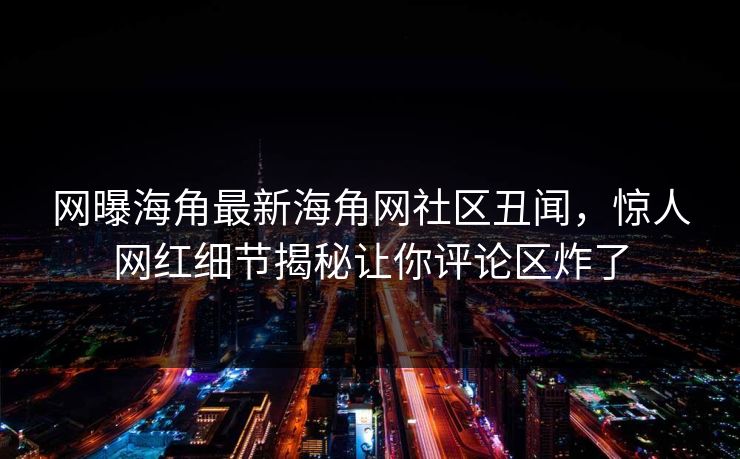 网曝海角最新海角网社区丑闻，惊人网红细节揭秘让你评论区炸了