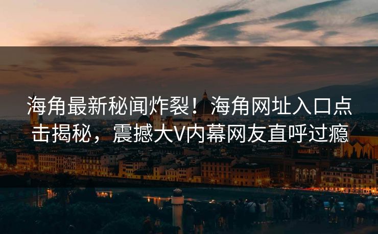 海角最新秘闻炸裂！海角网址入口点击揭秘，震撼大V内幕网友直呼过瘾