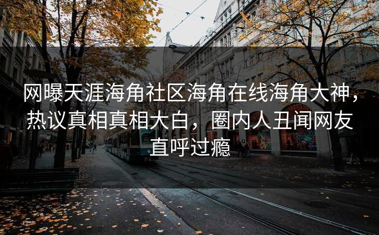 网曝天涯海角社区海角在线海角大神，热议真相真相大白，圈内人丑闻网友直呼过瘾