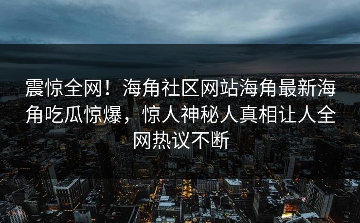 震惊全网！海角社区网站海角最新海角吃瓜惊爆，惊人神秘人真相让人全网热议不断