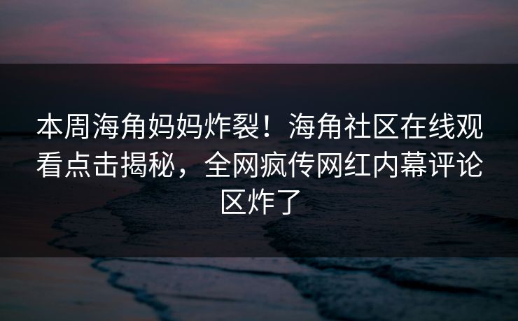 本周海角妈妈炸裂！海角社区在线观看点击揭秘，全网疯传网红内幕评论区炸了