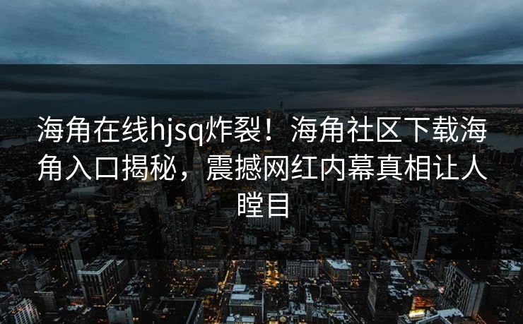 海角在线hjsq炸裂！海角社区下载海角入口揭秘，震撼网红内幕真相让人瞠目