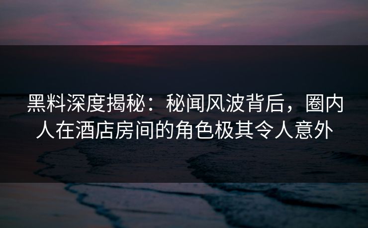黑料深度揭秘：秘闻风波背后，圈内人在酒店房间的角色极其令人意外