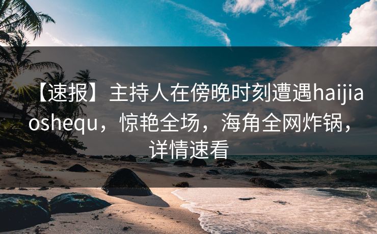 【速报】主持人在傍晚时刻遭遇haijiaoshequ，惊艳全场，海角全网炸锅，详情速看