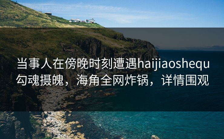 当事人在傍晚时刻遭遇haijiaoshequ勾魂摄魄，海角全网炸锅，详情围观
