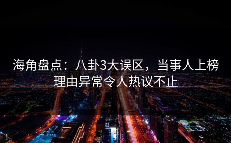 海角盘点：八卦3大误区，当事人上榜理由异常令人热议不止