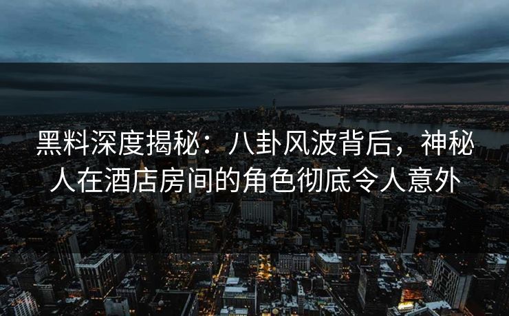 黑料深度揭秘：八卦风波背后，神秘人在酒店房间的角色彻底令人意外