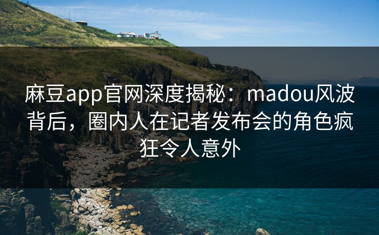 麻豆app官网深度揭秘：madou风波背后，圈内人在记者发布会的角色疯狂令人意外