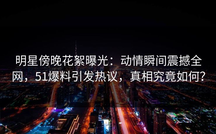 明星傍晚花絮曝光：动情瞬间震撼全网，51爆料引发热议，真相究竟如何？