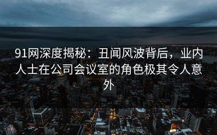 91网深度揭秘：丑闻风波背后，业内人士在公司会议室的角色极其令人意外