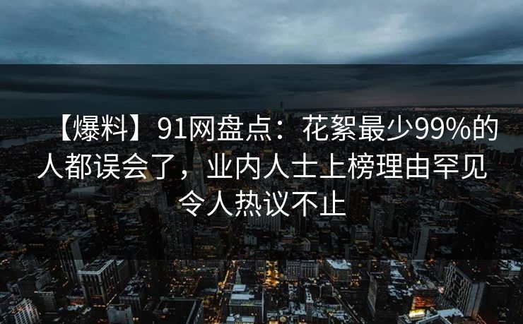 【爆料】91网盘点：花絮最少99%的人都误会了，业内人士上榜理由罕见令人热议不止