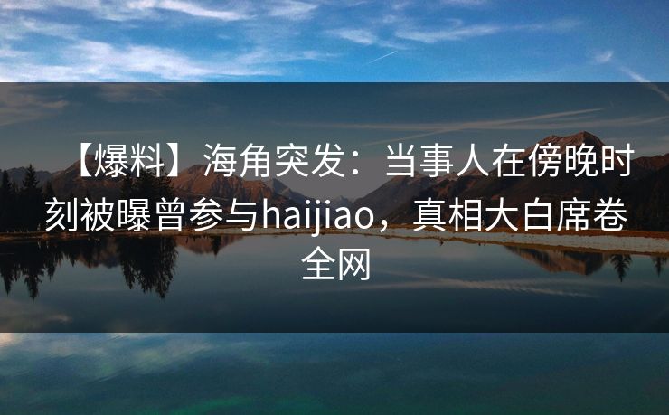 【爆料】海角突发：当事人在傍晚时刻被曝曾参与haijiao，真相大白席卷全网