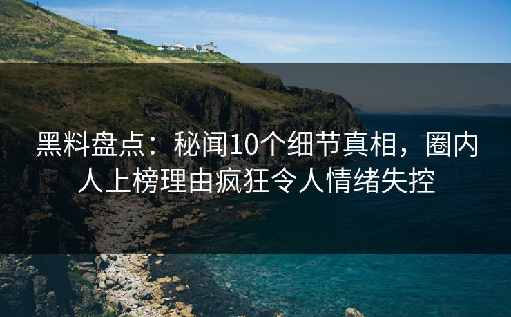 黑料盘点：秘闻10个细节真相，圈内人上榜理由疯狂令人情绪失控
