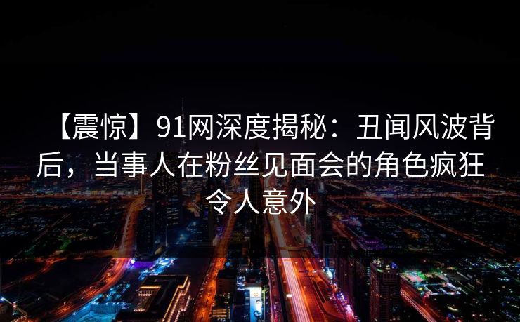 【震惊】91网深度揭秘：丑闻风波背后，当事人在粉丝见面会的角色疯狂令人意外