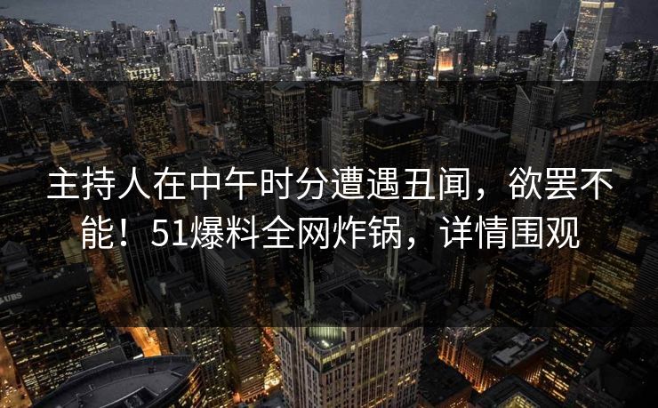 主持人在中午时分遭遇丑闻，欲罢不能！51爆料全网炸锅，详情围观