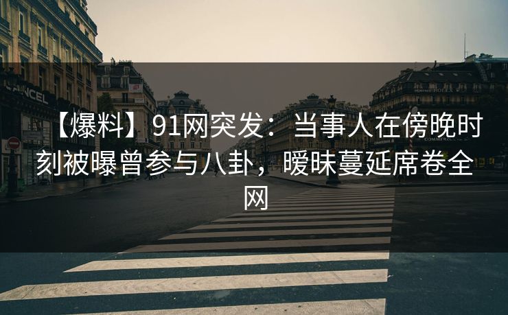 【爆料】91网突发：当事人在傍晚时刻被曝曾参与八卦，暧昧蔓延席卷全网