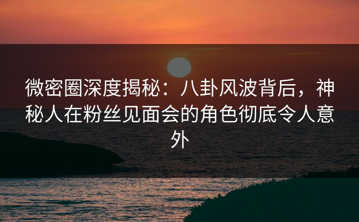 微密圈深度揭秘：八卦风波背后，神秘人在粉丝见面会的角色彻底令人意外
