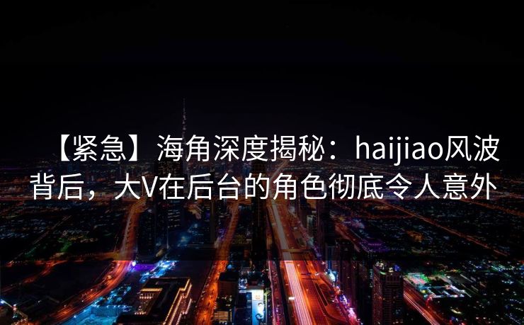 【紧急】海角深度揭秘：haijiao风波背后，大V在后台的角色彻底令人意外