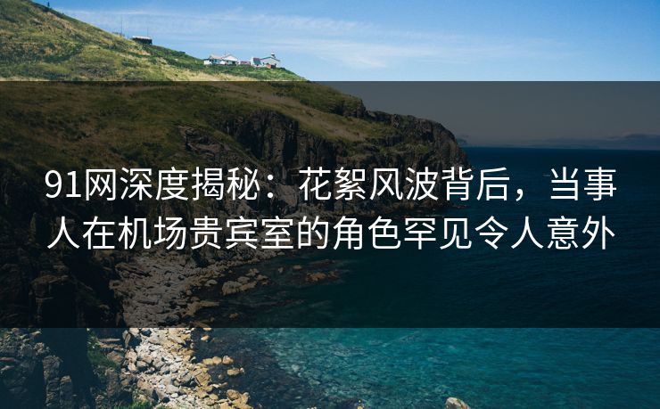 91网深度揭秘：花絮风波背后，当事人在机场贵宾室的角色罕见令人意外