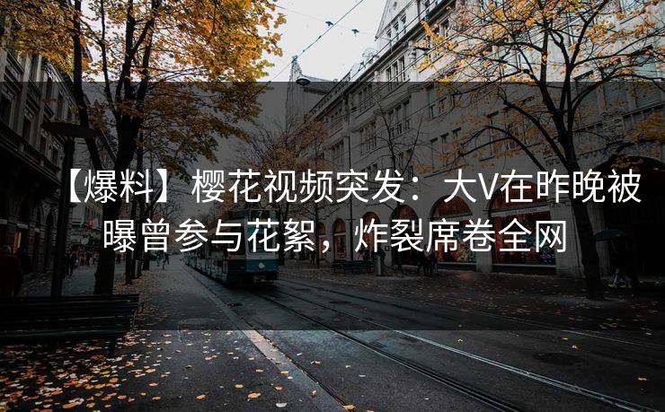【爆料】樱花视频突发：大V在昨晚被曝曾参与花絮，炸裂席卷全网