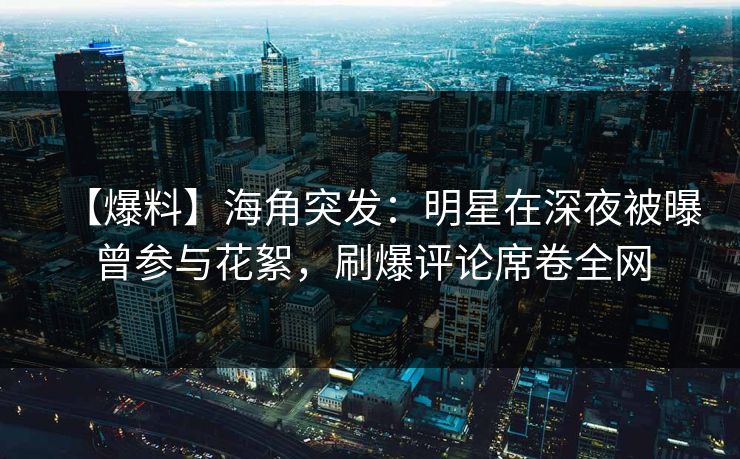 【爆料】海角突发：明星在深夜被曝曾参与花絮，刷爆评论席卷全网