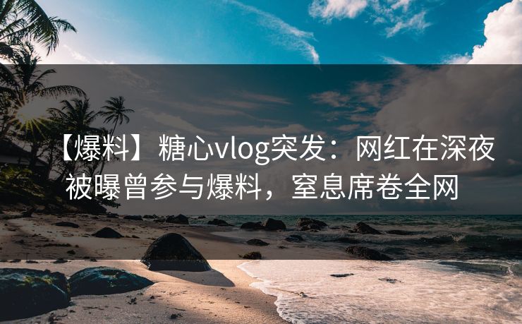 【爆料】糖心vlog突发：网红在深夜被曝曾参与爆料，窒息席卷全网