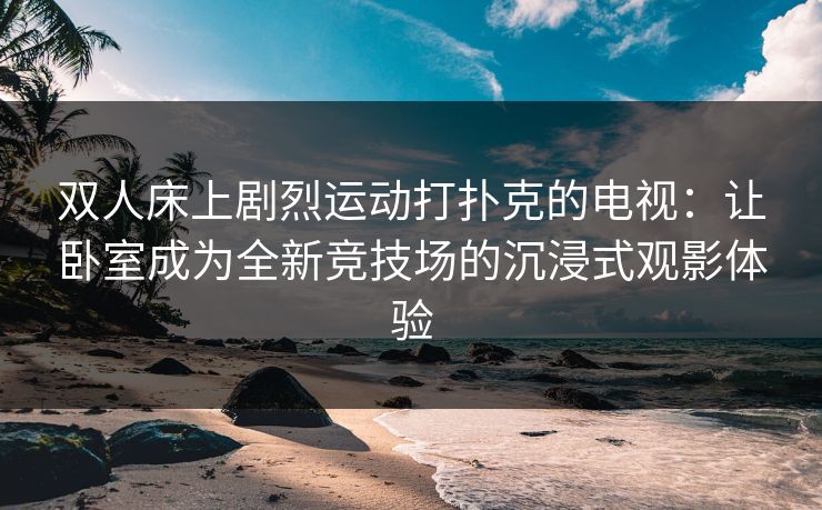 双人床上剧烈运动打扑克的电视：让卧室成为全新竞技场的沉浸式观影体验