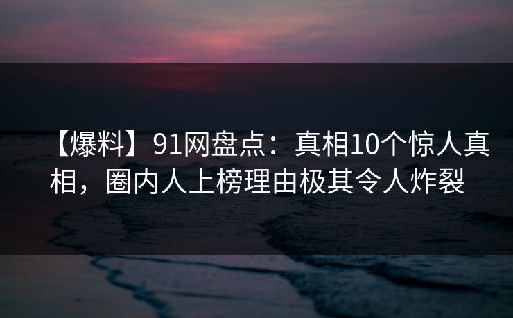 【爆料】91网盘点：真相10个惊人真相，圈内人上榜理由极其令人炸裂