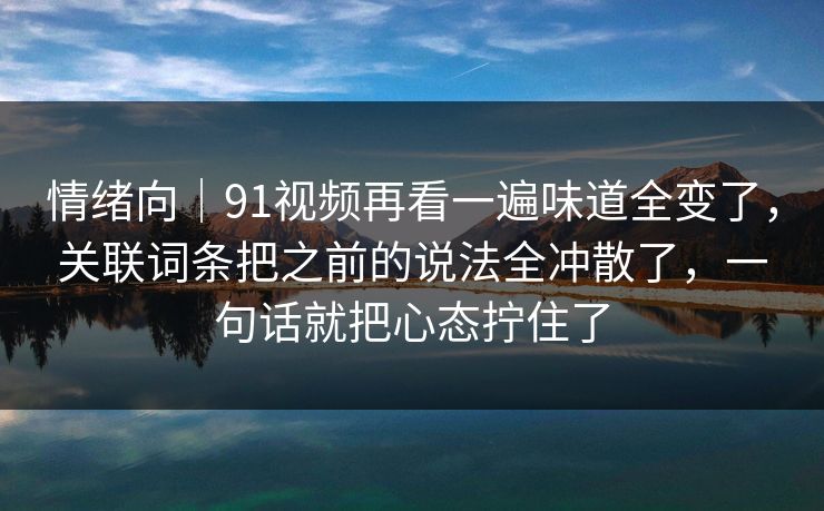 情绪向｜91视频再看一遍味道全变了，关联词条把之前的说法全冲散了，一句话就把心态拧住了